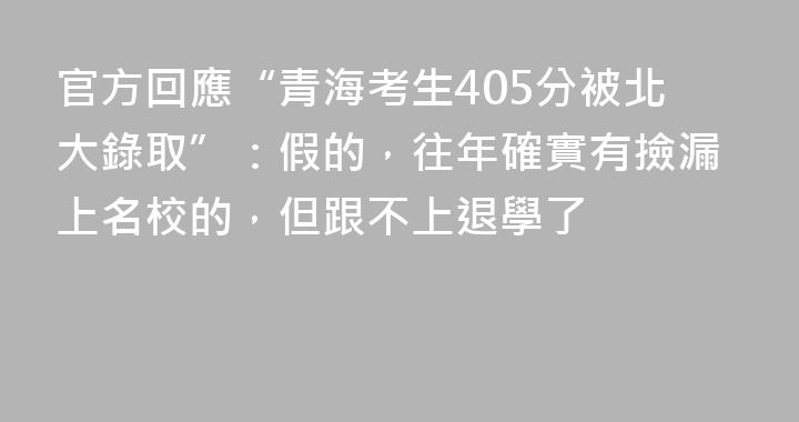 官方回應“青海考生405分被北大錄取”：假的，往年確實有撿漏上名校的，但跟不上退學了