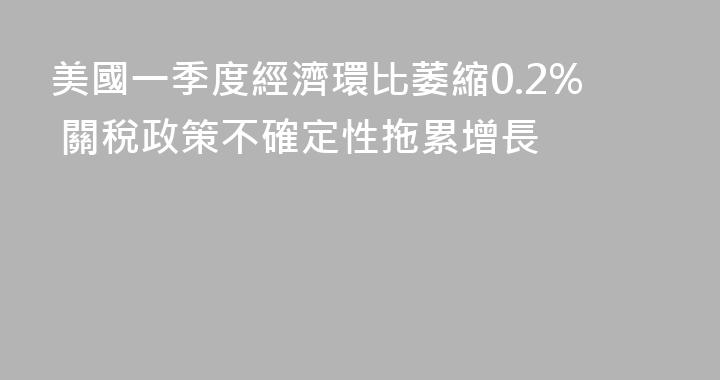 美國一季度經濟環比萎縮0.2% 關稅政策不確定性拖累增長