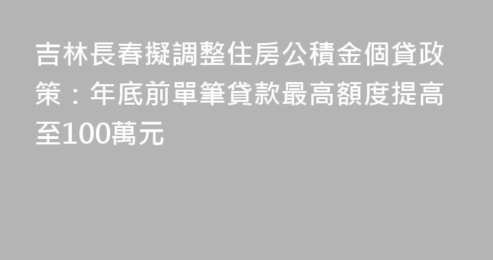 吉林長春擬調整住房公積金個貸政策：年底前單筆貸款最高額度提高至100萬元