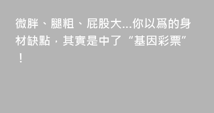 微胖、腿粗、屁股大…你以爲的身材缺點，其實是中了“基因彩票”！