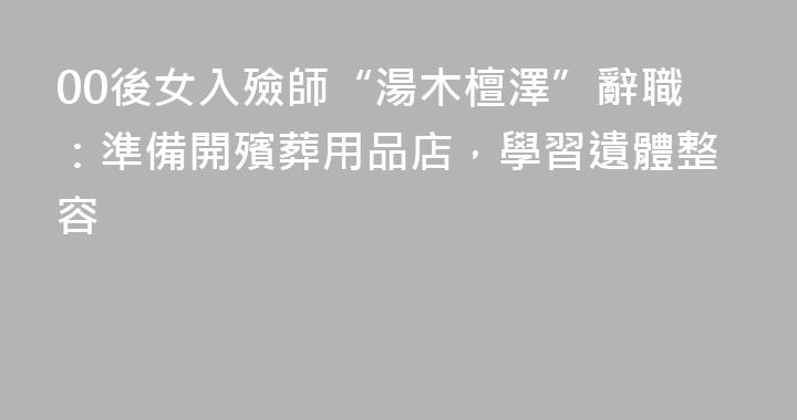 00後女入殮師“湯木檀澤”辭職：準備開殯葬用品店，學習遺體整容