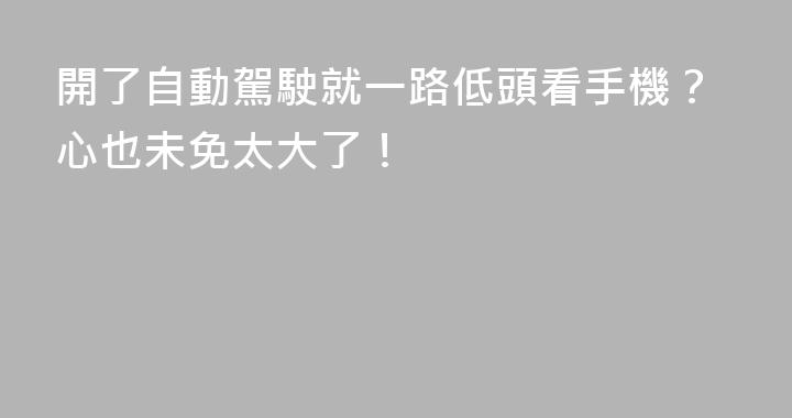 開了自動駕駛就一路低頭看手機？心也未免太大了！