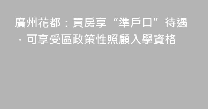 廣州花都：買房享“準戶口”待遇，可享受區政策性照顧入學資格
