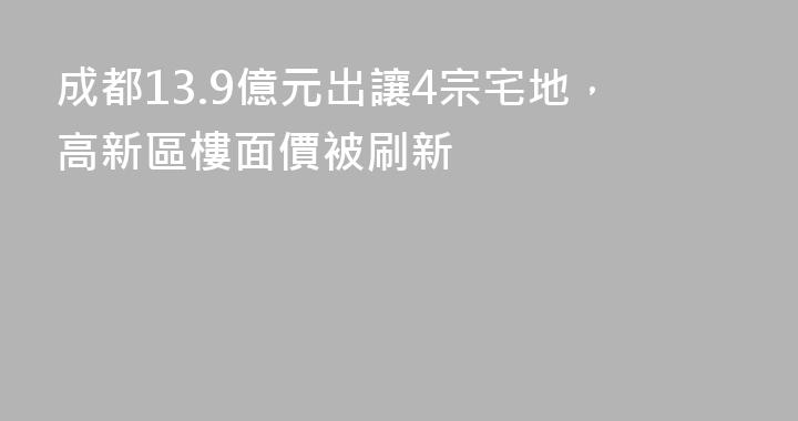 成都13.9億元出讓4宗宅地，高新區樓面價被刷新
