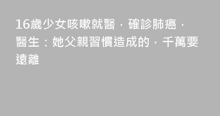 16歲少女咳嗽就醫，確診肺癌，醫生：她父親習慣造成的，千萬要遠離