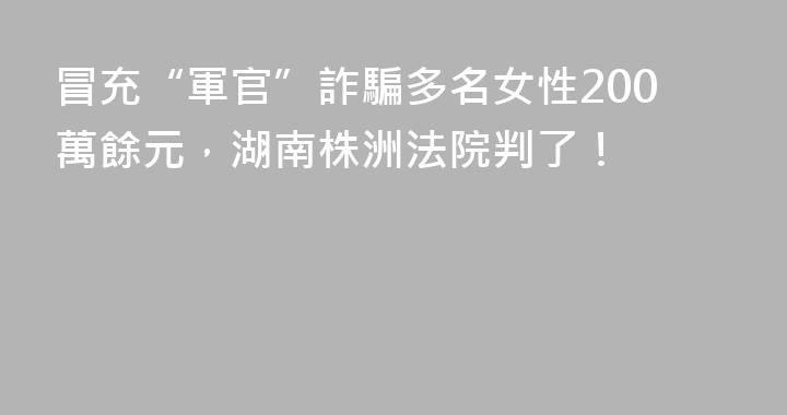 冒充“軍官”詐騙多名女性200萬餘元，湖南株洲法院判了！