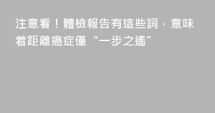 注意看！體檢報告有這些詞，意味着距離癌症僅“一步之遙”