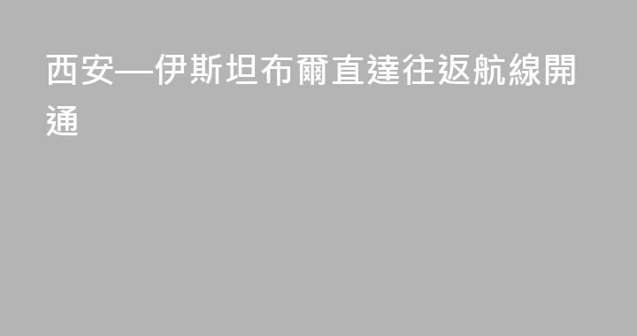 西安—伊斯坦布爾直達往返航線開通