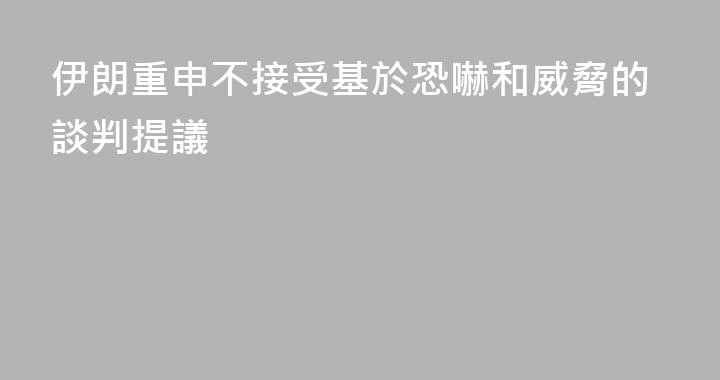 伊朗重申不接受基於恐嚇和威脅的談判提議