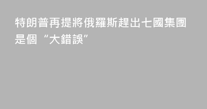 特朗普再提將俄羅斯趕出七國集團是個“大錯誤”