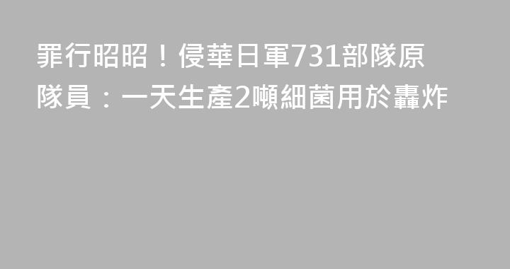 罪行昭昭！侵華日軍731部隊原隊員：一天生產2噸細菌用於轟炸