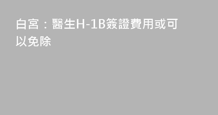 白宮：醫生H-1B簽證費用或可以免除