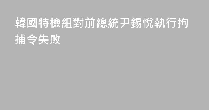 韓國特檢組對前總統尹錫悅執行拘捕令失敗