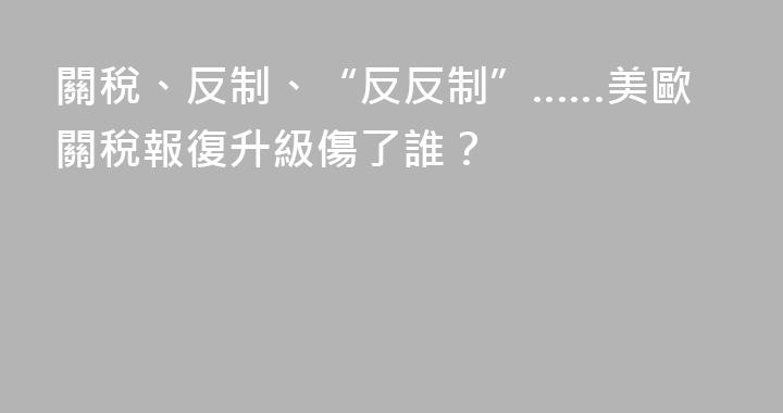 關稅、反制、“反反制”……美歐關稅報復升級傷了誰？