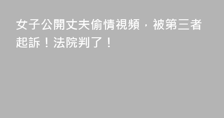 女子公開丈夫偷情視頻，被第三者起訴！法院判了！