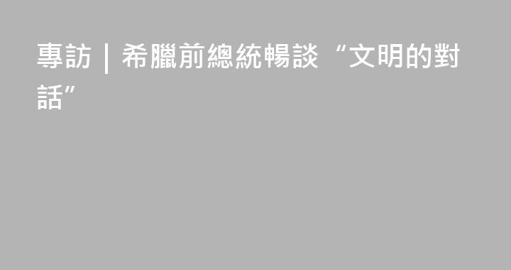 專訪｜希臘前總統暢談“文明的對話”