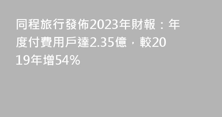 同程旅行發佈2023年財報：年度付費用戶達2.35億，較2019年增54%