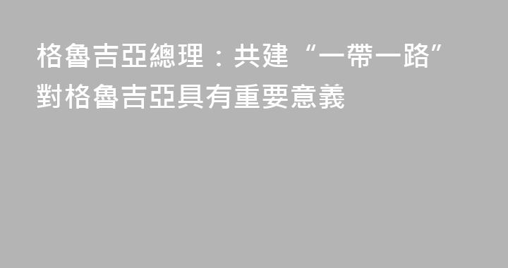 格魯吉亞總理：共建“一帶一路”對格魯吉亞具有重要意義