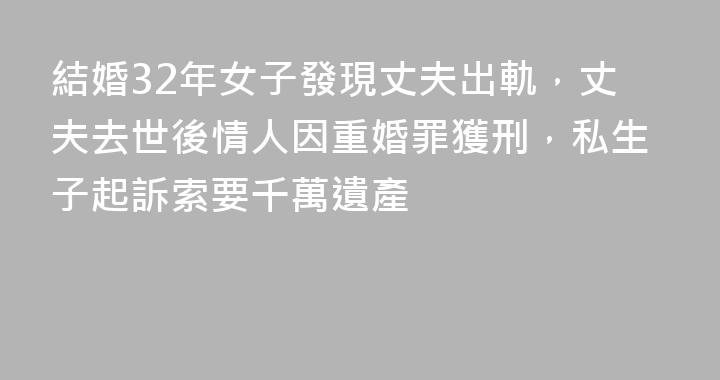 結婚32年女子發現丈夫出軌，丈夫去世後情人因重婚罪獲刑，私生子起訴索要千萬遺產