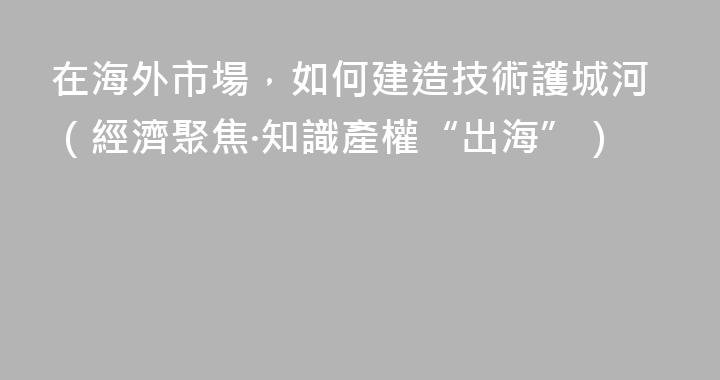 在海外市場，如何建造技術護城河（經濟聚焦·知識產權“出海”）