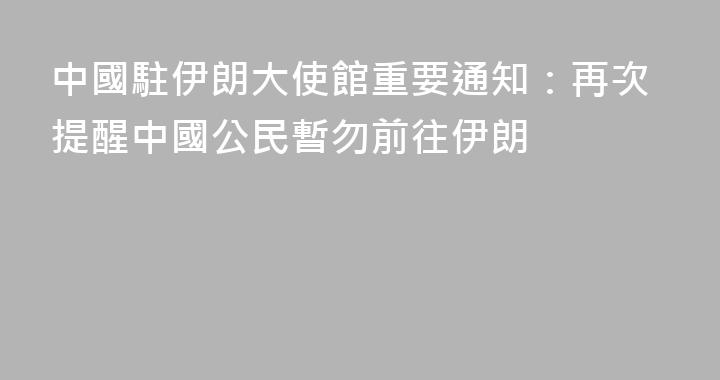 中國駐伊朗大使館重要通知：再次提醒中國公民暫勿前往伊朗