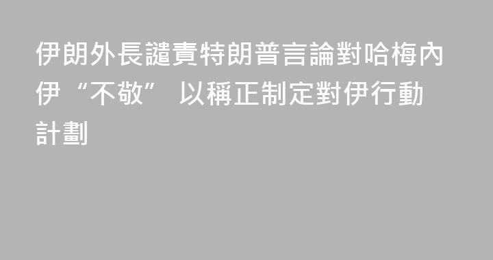 伊朗外長譴責特朗普言論對哈梅內伊“不敬” 以稱正制定對伊行動計劃