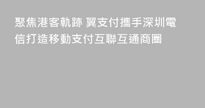 聚焦港客軌跡 翼支付攜手深圳電信打造移動支付互聯互通商圈