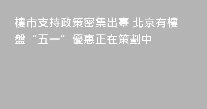 樓市支持政策密集出臺 北京有樓盤“五一”優惠正在策劃中