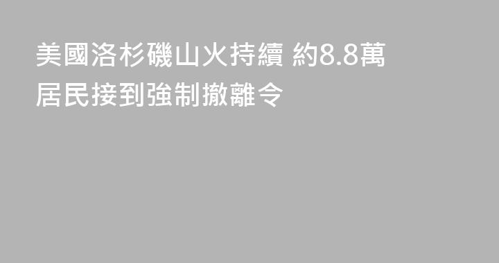 美國洛杉磯山火持續 約8.8萬居民接到強制撤離令