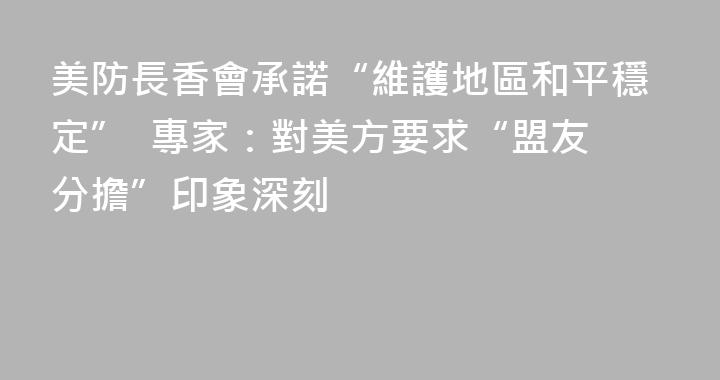 美防長香會承諾“維護地區和平穩定”  專家：對美方要求“盟友分擔”印象深刻
