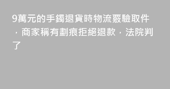 9萬元的手鐲退貨時物流覈驗取件，商家稱有劃痕拒絕退款，法院判了