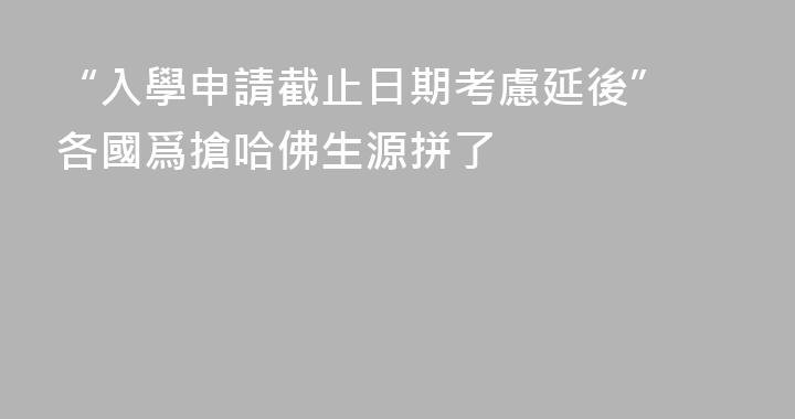 “入學申請截止日期考慮延後” 各國爲搶哈佛生源拼了