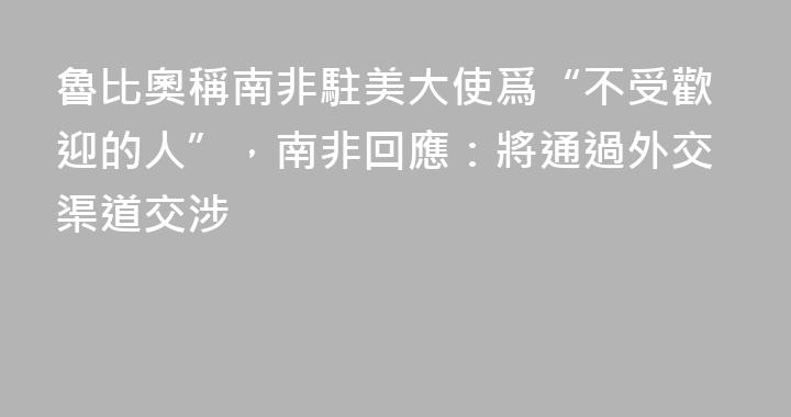 魯比奧稱南非駐美大使爲“不受歡迎的人”，南非回應：將通過外交渠道交涉