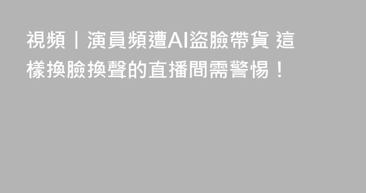 視頻丨演員頻遭AI盜臉帶貨 這樣換臉換聲的直播間需警惕！