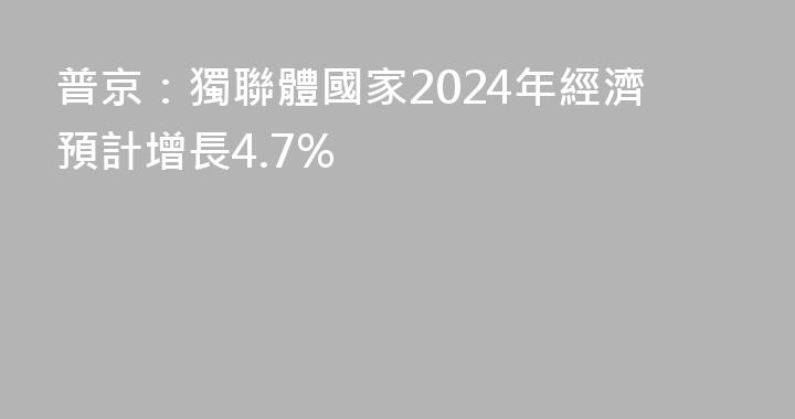 普京：獨聯體國家2024年經濟預計增長4.7%