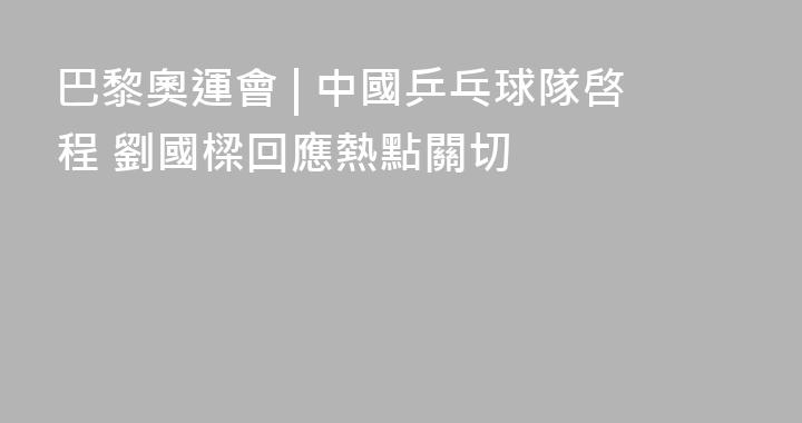 巴黎奧運會 | 中國乒乓球隊啓程 劉國樑回應熱點關切