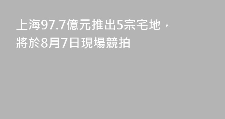 上海97.7億元推出5宗宅地，將於8月7日現場競拍