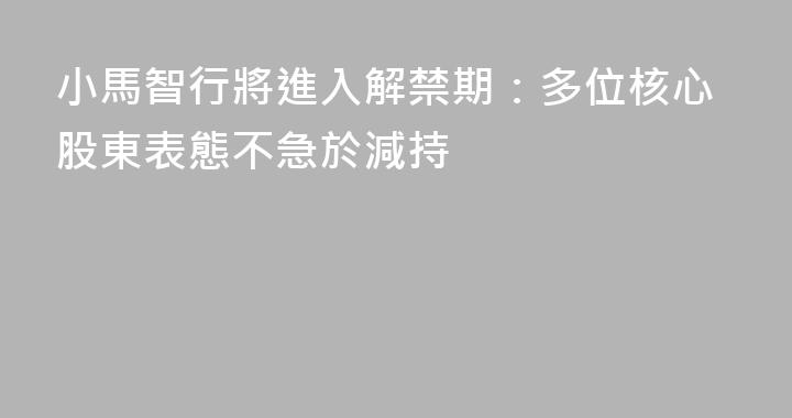 小馬智行將進入解禁期：多位核心股東表態不急於減持