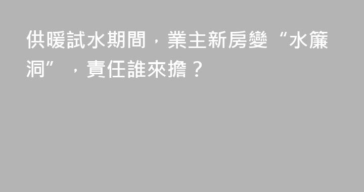 供暖試水期間,業主新房變“水簾洞”,責任誰來擔?
