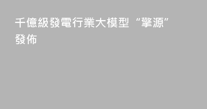 千億級發電行業大模型“擎源” 發佈