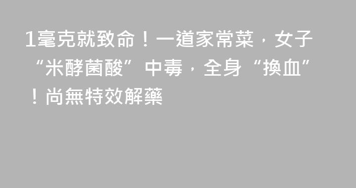 1毫克就致命！一道家常菜，女子“米酵菌酸”中毒，全身“換血”！尚無特效解藥