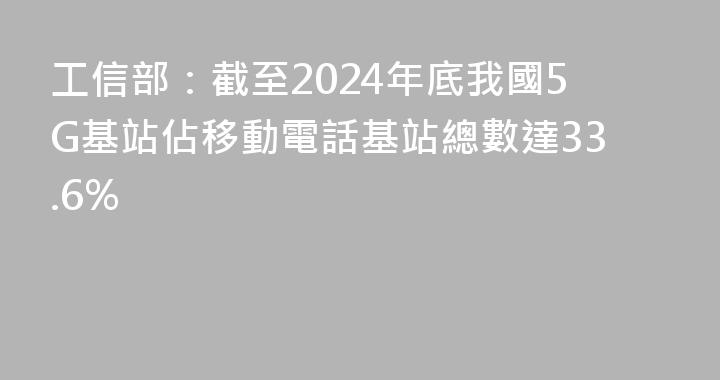 工信部：截至2024年底我國5G基站佔移動電話基站總數達33.6%
