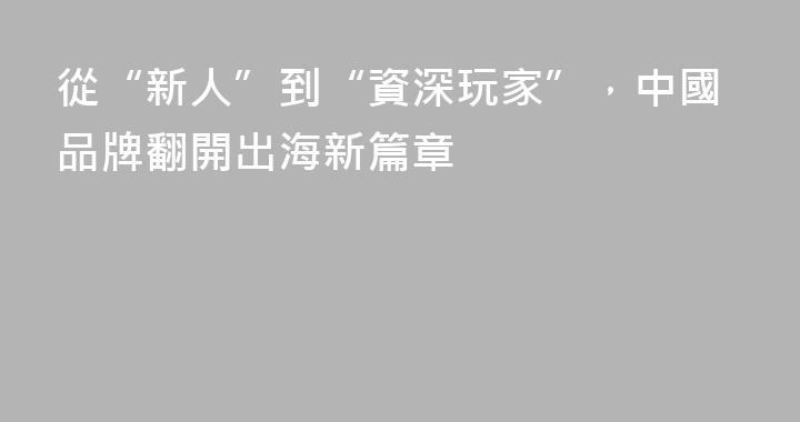 從“新人”到“資深玩家”，中國品牌翻開出海新篇章