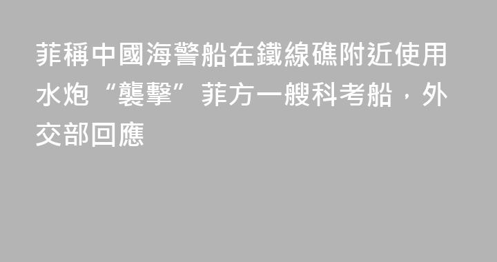 菲稱中國海警船在鐵線礁附近使用水炮“襲擊”菲方一艘科考船，外交部回應