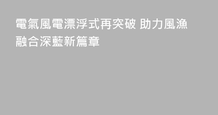 電氣風電漂浮式再突破 助力風漁融合深藍新篇章