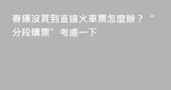 春運沒買到直達火車票怎麼辦？“分段購票”考慮一下