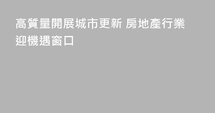 高質量開展城市更新 房地產行業迎機遇窗口