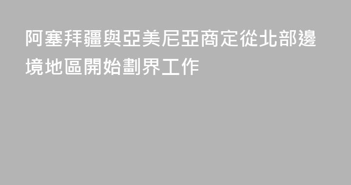 阿塞拜疆與亞美尼亞商定從北部邊境地區開始劃界工作