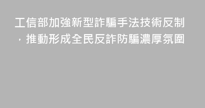 工信部加強新型詐騙手法技術反制，推動形成全民反詐防騙濃厚氛圍