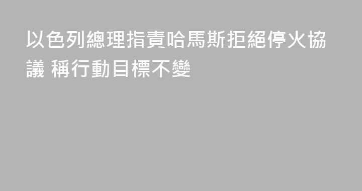 以色列總理指責哈馬斯拒絕停火協議 稱行動目標不變